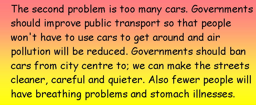 Подпись: The second problem is too many cars. Governments should improve public transport so that people won't have to use cars to get around and air pollution will be reduced. Governments should ban cars from city centre to; we can make the streets cleaner, careful and quieter. Also fewer people will have breathing problems and stomach illnesses.