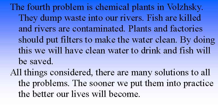Подпись: The fourth problem is chemical plants in Volzhsky. They dump waste into our rivers. Fish are killed and rivers are contaminated. Plants and factories should put filters to make the water clean. By doing this we will have clean water to drink and fish will be saved.All things considered, there are many solutions to all the problems. The sooner we put them into practice the better our lives will become.