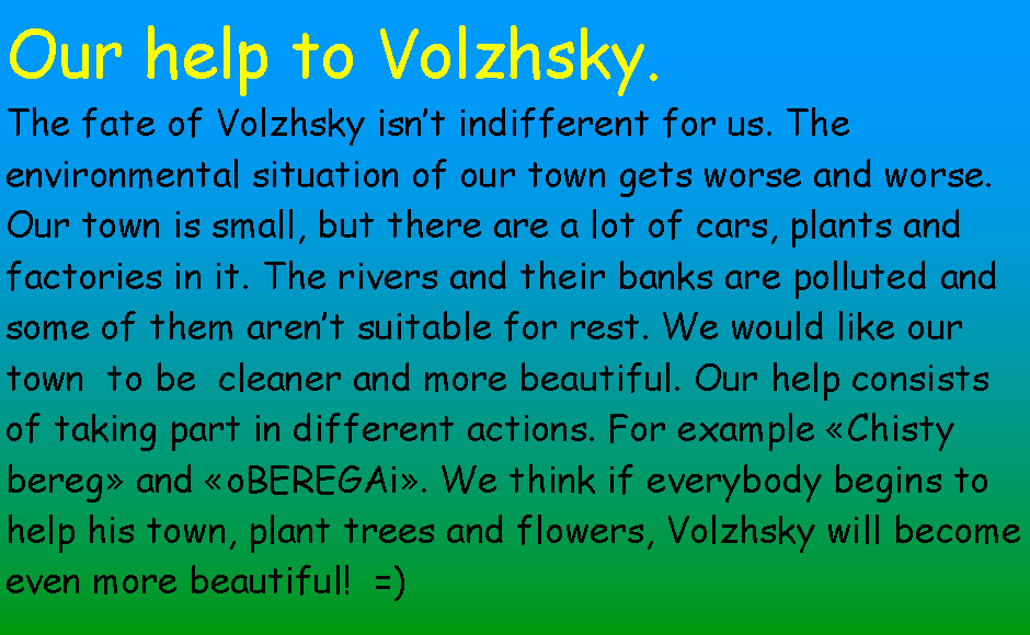 Подпись: Our help to Volzhsky. The fate of Volzhsky isn’t indifferent for us. The environmental situation of our town gets worse and worse. Our town is small, but there are a lot of cars, plants and factories in it. The rivers and their banks are polluted and some of them aren’t suitable for rest. We would like our town  to be  cleaner and more beautiful. Our help consists of taking part in different actions. For example «Chisty bereg» and «oBEREGAi». We think if everybody begins to help his town, plant trees and flowers, Volzhsky will become even more beautiful!  =)